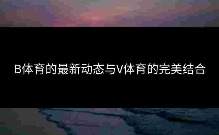 B体育的最新动态与V体育的完美结合 B体育的最新动态与V体育的完美结合