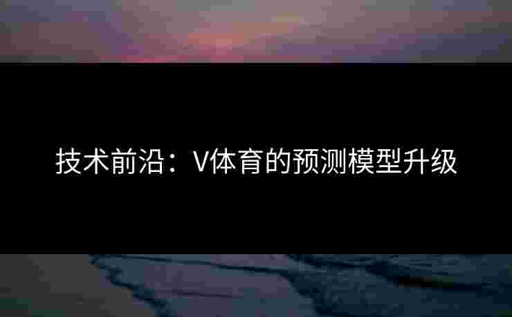 技术前沿：V体育的预测模型升级