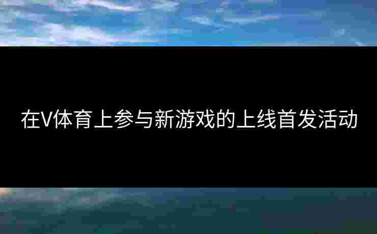 在V体育上参与新游戏的上线首发活动