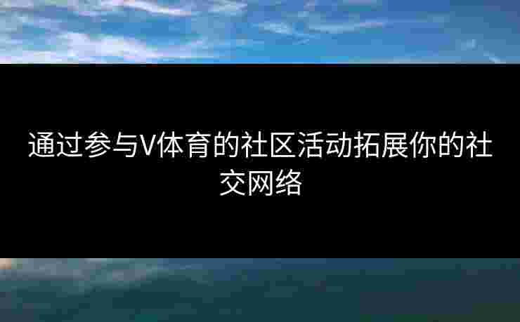 通过参与V体育的社区活动拓展你的社交网络