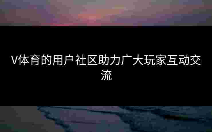 V体育的用户社区助力广大玩家互动交流