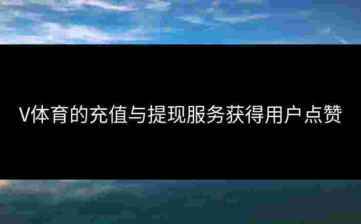 V体育的充值与提现服务获得用户点赞