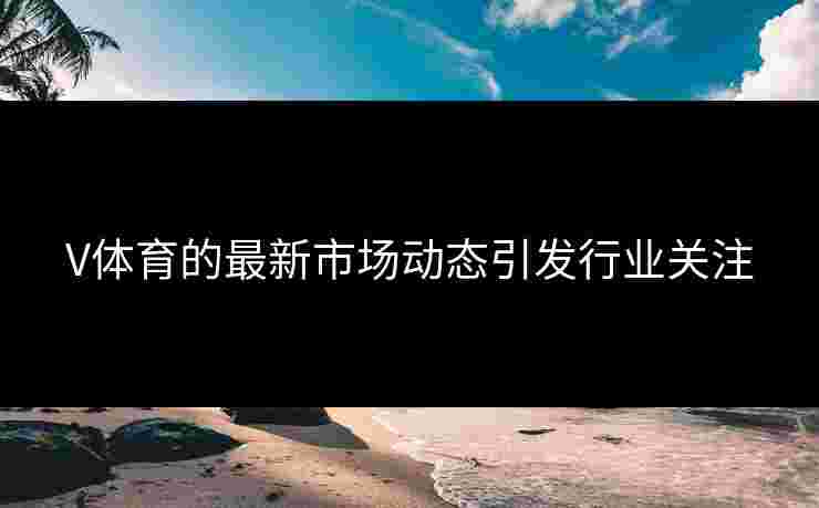V体育的最新市场动态引发行业关注